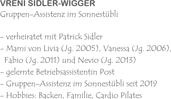 VRENI SIDLER-WIGGER Gruppen-Assistenz im Sonnestübli - verheiratet mit Patrick Sidler - Mami von Livia (Jg. 2005), Vanessa (Jg. 2006),   Fabio (Jg. 2011) und Nevio (Jg. 2013) - gelernte Betriebsassistentin Post - Gruppen-Assistenz im Sonnestübli seit 2019 - Hobbies: Backen, Familie, Cardio Pilates