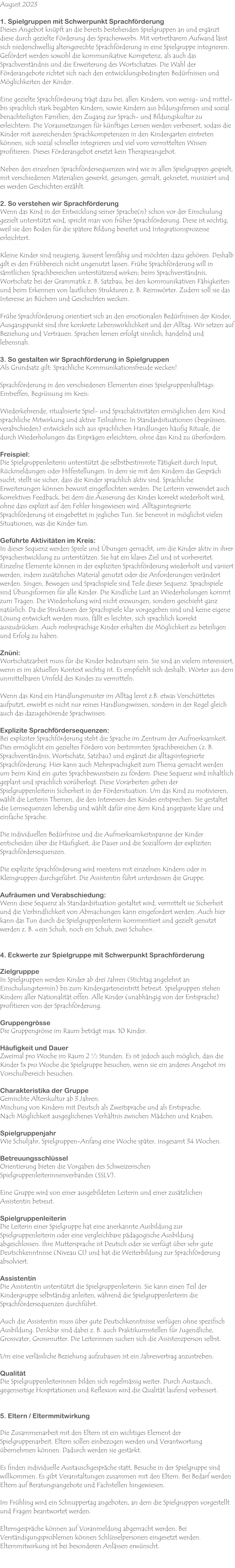 August 2023  1. Spielgruppen mit Schwerpunkt Sprachförderung Dieses Angebot knüpft an die bereits bestehenden Spielgruppen an und ergänzt diese durch gezielte Förderung des Spracherwerbs. Mit vertretbarem Aufwand lässt sich niederschwellig altersgerechte Sprachförderung in eine Spielgruppe integrieren. Gefördert werden sowohl die kommunikative Kompetenz, als auch das Sprachverständnis und die Erweiterung des Wortschatzes. Die Wahl der Förderangebote richtet sich nach den entwicklungsbedingten Bedürfnissen und Möglichkeiten der Kinder.  Eine gezielte Sprachförderung trägt dazu bei, allen Kindern, von wenig- und mittel- bis sprachlich stark begabten Kindern, sowie Kindern aus bildungsfernen und sozial benachteiligten Familien, den Zugang zur Sprach- und Bildungskultur zu erleichtern. Die Voraussetzungen für künftiges Lernen werden verbessert, sodass die Kinder mit ausreichenden Sprachkompetenzen in den Kindergarten eintreten können, sich sozial schneller integrieren und viel vom vermittelten Wissen profitieren. Dieses Förderangebot ersetzt kein Therapieangebot.  Neben den einzelnen Sprachfördersequenzen wird wie in allen Spielgruppen gespielt, mit verschiedenen Materialien gewerkt, gesungen, gemalt, geknetet, musiziert und es werden Geschichten erzählt.  2. So verstehen wir Sprachförderung Wenn das Kind in der Entwicklung seiner Sprache(n) schon vor der Einschulung gezielt unterstützt wird, spricht man von früher Sprachförderung. Diese ist wichtig, weil sie den Boden für die spätere Bildung bereitet und Integrationsprozesse erleichtert.  Kleine Kinder sind neugierig, äusserst lernfähig und möchten dazu gehören. Deshalb gilt es den Frühbereich nicht ungenutzt lassen. Frühe Sprachförderung will in sämtlichen Sprachbereichen unterstützend wirken; beim Sprachverständnis, Wortschatz bei der Grammatik z. B. Satzbau, bei den kommunikativen Fähigkeiten und beim Erkennen von lautlichen Strukturen z. B. Reimwörter. Zudem soll sie das Interesse an Büchern und Geschichten wecken.  Frühe Sprachförderung orientiert sich an den emotionalen Bedürfnissen der Kinder, Ausgangspunkt sind ihre konkrete Lebenswirklichkeit und der Alltag. Wir setzen auf Beziehung und Vertrauen. Sprachen lernen erfolgt sinnlich, handelnd und lebensnah.  3. So gestalten wir Sprachförderung in Spielgruppen Als Grundsatz gilt: Sprachliche Kommunikationsfreude wecken!  Sprachförderung in den verschiedenen Elementen eines Spielgruppenhalbtags: Eintreffen, Begrüssung im Kreis:  Wiederkehrende, ritualisierte Spiel- und Sprachaktivitäten ermöglichen dem Kind sprachliche Mitwirkung und aktive Teilnahme. In Standardsituationen (begrüssen, verabschieden) entwickeln sich aus sprachlichen Handlungen häufig Rituale, die durch Wiederholungen das Einprägen erleichtern, ohne dass Kind zu überfordern.  Freispiel: Die Spielgruppenleiterin unterstützt die selbstbestimmte Tätigkeit durch Input, Rückmeldungen oder Hilfestellungen. In dem sie mit den Kindern das Gespräch sucht, stellt sie sicher, dass die Kinder sprachlich aktiv sind. Sprachliche Erweiterungen können bewusst eingeflochten werden. Die Leiterin verwendet auch korrektives Feedback, bei dem die Äusserung des Kindes korrekt wiederholt wird, ohne dass explizit auf den Fehler hingewiesen wird. Alltagsintegrierte Sprachförderung ist eingebettet in jegliches Tun. Sie benennt in möglichst vielen Situationen, was die Kinder tun.  Geführte Aktivitäten im Kreis: In dieser Sequenz werden Spiele und Übungen gemacht, um die Kinder aktiv in ihrer Sprachentwicklung zu unterstützen. Sie hat ein klares Ziel und ist vorbereitet. Einzelne Elemente können in der expliziten Sprachförderung wiederholt und variiert werden, indem zusätzliches Material genutzt oder die Anforderungen verändert werden. Singen, Bewegen und Sprachspiele sind Teile dieser Sequenz. Sprachspiele sind Übungsformen für alle Kinder. Die Kindliche Lust an Wiederholungen kommt zum Tragen. Die Wiederholung wird nicht erzwungen, sondern geschieht ganz natürlich. Da die Strukturen der Sprachspiele klar vorgegeben sind und keine eigene Lösung entwickelt werden muss, fällt es leichter, sich sprachlich korrekt auszudrücken. Auch mehrsprachige Kinder erhalten die Möglichkeit zu beteiligen und Erfolg zu haben.  Znüni: Wortschatzarbeit muss für die Kinder bedeutsam sein. Sie sind an vielem interessiert, wenn es im aktuellen Kontext wichtig ist. Es empfiehlt sich deshalb, Wörter aus dem unmittelbaren Umfeld des Kindes zu vermitteln.  Wenn das Kind ein Handlungsmuster im Alltag lernt z.B. etwas Verschüttetes aufputzt, erwirbt es nicht nur reines Handlungswissen, sondern in der Regel gleich auch das dazugehörende Sprachwissen.  Explizite Sprachfördersequenzen: Bei expliziter Sprachförderung steht die Sprache im Zentrum der Aufmerksamkeit. Dies ermöglicht ein gezieltes Fördern von bestimmten Sprachbereichen (z. B. Sprachverständnis, Wortschatz, Satzbau) und ergänzt die alltagsintegrierte Sprachförderung. Hier kann auch Mehrsprachigkeit zum Thema gemacht werden um beim Kind ein gutes Sprachbewusstsein zu fördern. Diese Sequenz wird inhaltlich geplant und sprachlich vorüberlegt. Diese Vorarbeiten geben der Spielgruppenleiterin Sicherheit in der Fördersituation. Um das Kind zu motivieren, wählt die Leiterin Themen, die den Interessen des Kindes entsprechen. Sie gestaltet die Lernsequenzen lebendig und wählt dafür eine dem Kind angepasste klare und einfache Sprache.  Die individuellen Bedürfnisse und die Aufmerksamkeitsspanne der Kinder entscheiden über die Häufigkeit, die Dauer und die Sozialform der expliziten Sprachfördersequenzen.  Die explizite Sprachförderung wird meistens mit einzelnen Kindern oder in Kleingruppen durchgeführt. Die Assistentin führt unterdessen die Gruppe.  Aufräumen und Verabschiedung: Wenn diese Sequenz als Standardsituation gestaltet wird, vermittelt sie Sicherheit und die Verbindlichkeit von Abmachungen kann eingefordert werden. Auch hier kann das Tun durch die Spielgruppenleiterin kommentiert und gezielt genutzt werden z. B. «ein Schuh, noch ein Schuh, zwei Schuhe».   4. Eckwerte zur Spielgruppe mit Schwerpunkt Sprachförderung  Zielgrupppe In Spielgruppen werden Kinder ab drei Jahren (Stichtag angelehnt an Einschulungstermin) bis zum Kindergarteneintritt betreut. Spielgruppen stehen Kindern aller Nationalität offen. Alle Kinder (unabhängig von der Erstsprache) profitieren von der Sprachförderung.  Gruppengrösse Die Gruppengrösse im Raum beträgt max. 10 Kinder.  Häufigkeit und Dauer Zweimal pro Woche im Raum 2 ½ Stunden. Es ist jedoch auch möglich, dass die Kinder 1x pro Woche die Spielgruppe besuchen, wenn sie ein anderes Angebot im Vorschulbereich besuchen.   Charakteristika der Gruppe Gemischte Alterskultur ab 3 Jahren. Mischung von Kindern mit Deutsch als Zweitsprache und als Erstsprache. Nach Möglichkeit ausgeglichenes Verhältnis zwischen Mädchen und Knaben.  Spielgruppenjahr Wie Schuljahr, Spielgruppen-Anfang eine Woche später, insgesamt 34 Wochen.  Betreuungsschlüssel Orientierung bieten die Vorgaben des Schweizerischen Spielgruppenleiterinnenverbandes (SSLV).  Eine Gruppe wird von einer ausgebildeten Leiterin und einer zusätzlichen Assistentin betreut.  Spielgruppenleiterin Die Leiterin einer Spielgruppe hat eine anerkannte Ausbildung zur Spielgruppenleiterin oder eine vergleichbare pädagogische Ausbildung abgeschlossen. Ihre Muttersprache ist Deutsch oder sie verfügt über sehr gute Deutschkenntnisse (Niveau CI) und hat die Weiterbildung zur Sprachförderung absolviert.  Assistentin Die Assistentin unterstützt die Spielgruppenleiterin. Sie kann einen Teil der Kindergruppe selbständig anleiten, während die Spielgruppenleiterin die Sprachfördersequenzen durchführt.  Auch die Assistentin muss über gute Deutschkenntnisse verfügen ohne spezifisch Ausbildung. Denkbar sind dabei z. B. auch Praktikumsstellen für Jugendliche, Grossvater, Grossmutter. Die Leiterinnen suchen sich die Assistenzperson selbst.  Um eine verlässliche Beziehung aufzubauen ist ein Jahresvertrag anzustreben.  Qualität Die Spielgruppenleiterinnen bilden sich regelmässig weiter. Durch Austausch, gegenseitige Hospitationen und Reflexion wird die Qualität laufend verbessert.    5. Eltern / Eltermmitwirkung  Die Zusammenarbeit mit den Eltern ist ein wichtiges Element der Spielgruppenarbeit. Eltern sollen einbezogen werden und Verantwortung übernehmen können. Dadurch werden sie gestärkt.  Es finden individuelle Austauschgespräche statt, Besuche in der Spielgruppe sind willkommen. Es gibt Veranstaltungen zusammen mit den Eltern. Bei Bedarf werden Eltern auf Beratungsangebote und Fachstellen hingewiesen.  Im Frühling wird ein Schnuppertag angeboten, an dem die Spielgruppen vorgestellt und Fragen beantwortet werden.  Elterngespräche können auf Voranmeldung abgemacht werden. Bei Verständigungsproblemen können Schlüsselpersonen eingesetzt werden. Elternmitwirkung ist bei besonderen Anlässen erwünscht.