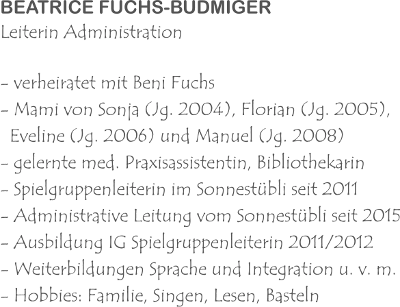 BEATRICE FUCHS-BUDMIGER Leiterin Administration - verheiratet mit Beni Fuchs - Mami von Sonja (Jg. 2004), Florian (Jg. 2005),    Eveline (Jg. 2006) und Manuel (Jg. 2008) - gelernte med. Praxisassistentin, Bibliothekarin - Spielgruppenleiterin im Sonnestübli seit 2011 - Administrative Leitung vom Sonnestübli seit 2015 - Ausbildung IG Spielgruppenleiterin 2011/2012 - Weiterbildungen Sprache und Integration u. v. m. - Hobbies: Familie, Singen, Lesen, Basteln