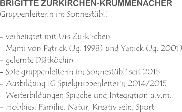 BRIGITTE ZURKIRCHEN-KRUMMENACHER Gruppenleiterin im Sonnestübli - verheiratet mit Urs Zurkirchen - Mami von Patrick (Jg. 1998) und Yanick (Jg. 2001) - gelernte Diätköchin - Spielgruppenleiterin im Sonnestübli seit 2015 - Ausbildung IG Spielgruppenleiterin 2014/2015 - Weiterbildungen Sprache und Integration u.v.m. - Hobbies: Familie, Natur, Kreativ sein, Sport