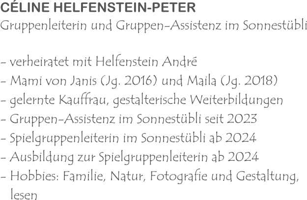 CÉLINE HELFENSTEIN-PETER Gruppenleiterin und Gruppen-Assistenz im Sonnestübli - verheiratet mit Helfenstein André  - Mami von Janis (Jg. 2016) und Maila (Jg. 2018) - gelernte Kauffrau, gestalterische Weiterbildungen - Gruppen-Assistenz im Sonnestübli seit 2023 - Spielgruppenleiterin im Sonnestübli ab 2024 - Ausbildung zur Spielgruppenleiterin ab 2024 - Hobbies: Familie, Natur, Fotografie und Gestaltung,    lesen