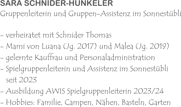 SARA SCHNIDER-HUNKELER Gruppenleiterin und Gruppen-Assistenz im Sonnestübli - verheiratet mit Schnider Thomas - Mami von Luana (Jg. 2017) und Malea (Jg. 2019) - gelernte Kauffrau und Personaladministration - Spielgruppenleiterin und Assistenz im Sonnestübli    seit 2023 - Ausbildung AWIS Spielgruppenleiterin 2023/24 - Hobbies: Familie, Campen, Nähen, Basteln, Garten