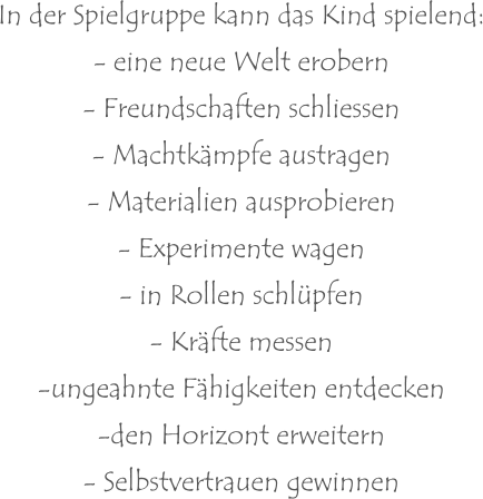 In der Spielgruppe kann das Kind spielend: - eine neue Welt erobern - Freundschaften schliessen - Machtkämpfe austragen - Materialien ausprobieren - Experimente wagen - in Rollen schlüpfen - Kräfte messen -ungeahnte Fähigkeiten entdecken -den Horizont erweitern - Selbstvertrauen gewinnen