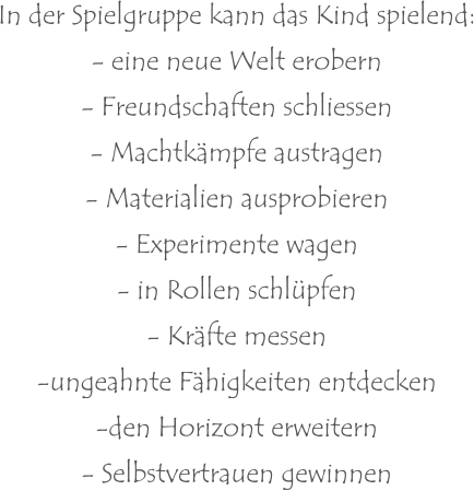 In der Spielgruppe kann das Kind spielend: - eine neue Welt erobern - Freundschaften schliessen - Machtkämpfe austragen - Materialien ausprobieren - Experimente wagen - in Rollen schlüpfen - Kräfte messen -ungeahnte Fähigkeiten entdecken -den Horizont erweitern - Selbstvertrauen gewinnen