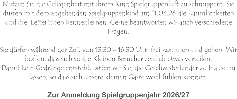 Nutzen Sie die Gelegenheit mit ihrem Kind Spielgruppenluft zu schnuppern. Sie dürfen mit dem angehenden Spielgruppenkind am 11.03.26 die Räumlichkeiten und die  Leiterinnen kennenlernen. Gerne beantworten wir auch verschiedene Fragen.  Sie dürfen während der Zeit von 13:30 - 16:30 Uhr  frei kommen und gehen. Wir hoffen, dass sich so die Kleinen Besucher zeitlich etwas verteilen.  Damit kein Gedränge entsteht, bitten wir Sie, die Geschwisterkinder zu Hause zu lassen, so dass sich unsere kleinen Gäste wohl fühlen können.  Zur Anmeldung Spielgruppenjahr 2026/27