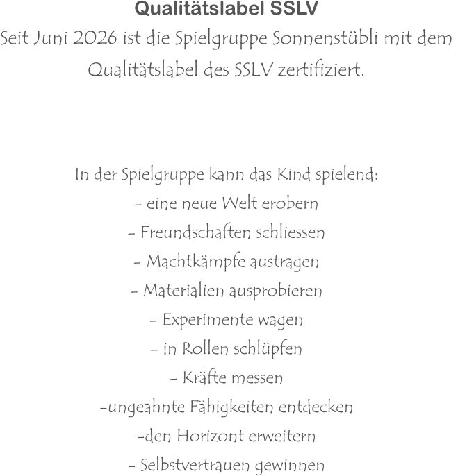 Qualitätslabel SSLV Seit Juni 2026 ist die Spielgruppe Sonnenstübli mit dem  Qualitätslabel des SSLV zertifiziert.     In der Spielgruppe kann das Kind spielend: - eine neue Welt erobern - Freundschaften schliessen - Machtkämpfe austragen - Materialien ausprobieren - Experimente wagen - in Rollen schlüpfen - Kräfte messen -ungeahnte Fähigkeiten entdecken -den Horizont erweitern - Selbstvertrauen gewinnen
